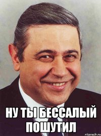  ну ты бессалый пошутил