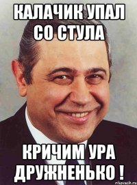 калачик упал со стула кричим ура дружненько !