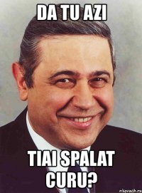 da tu azi tiai spalat curu?