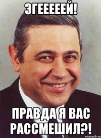 эгееееей! правда я вас рассмешил?!