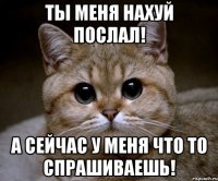 ты меня нахуй послал! а сейчас у меня что то спрашиваешь!