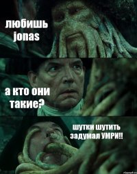 любишь jonas а кто они такие? шутки шутить задумал УМРИ!!