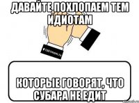 давайте похлопаем тем идиотам которые говорят, что субара не едит