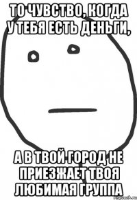 то чувство, когда у тебя есть деньги, а в твой город не приезжает твоя любимая группа