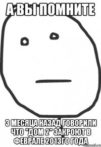 а вы помните 3 месяца назад говорили что "дом 2" закроют в феврале 2013го года