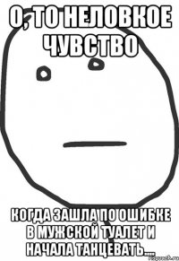 о, то неловкое чувство когда зашла по ошибке в мужской туалет и начала танцевать....