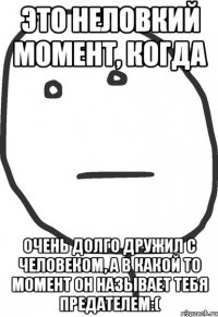 это неловкий момент, когда очень долго дружил с человеком, а в какой то момент он называет тебя предателем:(