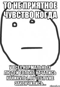 то не приятное чувство когда у всех нормальных людей только начались каникулы, а у тебя уже закончились...