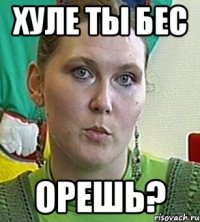 хуле ты бес орешь?