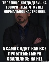 твое лицо, когда девушка говорит тебе, что у нее нормальное настроение, а сама сидит, как все проблемы мира свалились на нее