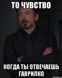 то чувство когда ты отвечаешь гаврилко