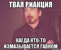 твая риакция кагда кто-то измазывается гавном