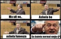 Ma uit eu.. Ashela be ashela fumeaza Da baietu normal unde-i?