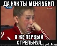 да как ты меня убил я же первый стрельнул