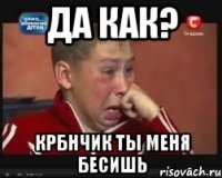 да как? крбнчик ты меня бесишь