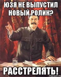 юзя не выпустил новый ролик? расстрелять!