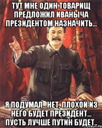 тут мне один товарищ предложил иваныча президентом назначить... я подумал...нет, плохой из него будет президент... пусть лучше путин будет..