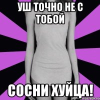 уш точно не с тобой сосни хуйца!