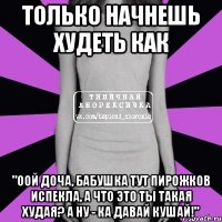 только начнешь худеть как "оой доча, бабушка тут пирожков испекла, а что это ты такая худая? а ну - ка давай кушай!"