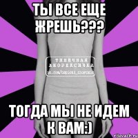 ты все еще жрешь??? тогда мы не идем к вам:)