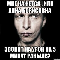 мне кажется , или анна борисовна звонит на урок на 5 минут раньше?