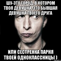 шу-это город, в котором твоя девушка, это бывшая девушка твоего друга или сестренка парня твоей одноклассницы )