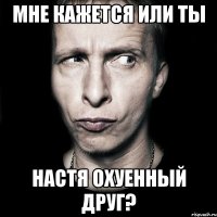 мне кажется или ты настя охуенный друг?