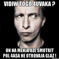 vidiw togo 4uvaka ? on na menja uze smotrit pol 4asa ne otrqvaja glaz !