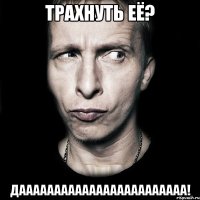 трахнуть её? даааааааааааааааааааааааа!