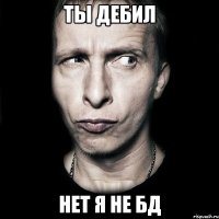 ты дебил нет я не бд