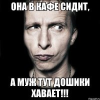 она в кафе сидит, а муж тут дошики хавает!!!