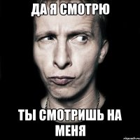 да я смотрю ты смотришь на меня