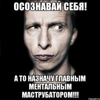 осознавай себя! а то назначу главным ментальным маструбатором!!!