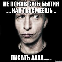 не поняв суть бытия .... как ты смеешь .. писать аааа.......