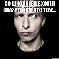 со школы еще хотел сказать кое что тебе... 