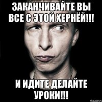 заканчивайте вы все с этой хернёй!!! и идите делайте уроки!!!