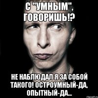 с "умным", говоришь!? не наблюдал я за собой такого! остроумный-да, опытный-да...