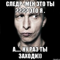 следр -мен это ты ??? это я . а..... ну раз ты заходи))