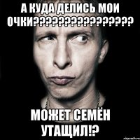 а куда делись мои очки??? может семён утащил!?