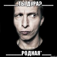 ..............ты дура?........... ...............родная*.........