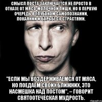 смысл поста заключается не просто в отказе от мясо-молочной пищи, но в первую очередь в глубоком самопознании, покаянии и борьбе со страстями. "если мы воздерживаемся от мяса, но поедаем своих ближних, это насмешка над постом", – говорит святоотеческая мудрость.