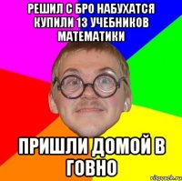 решил с бро набухатся купили 13 учебников математики пришли домой в говно