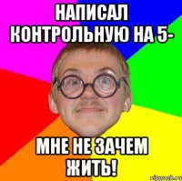 написал контрольную на 5- мне не зачем жить!