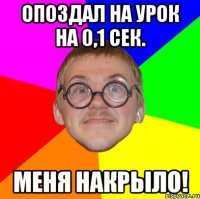 опоздал на урок на 0,1 сек. меня накрыло!