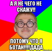 а я не чего не скажу!! потому что я ботан!!!дада