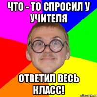 что - то спросил у учителя ответил весь класс!