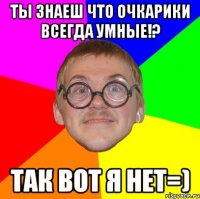 ты знаеш что очкарики всегда умные!? так вот я нет=)