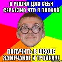 я решил для себя серьёзно что я плохой получить в школе замечание и тройку!!!