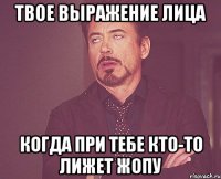 твое выражение лица когда при тебе кто-то лижет жопу