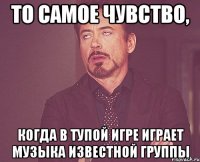 то самое чувство, когда в тупой игре играет музыка известной группы